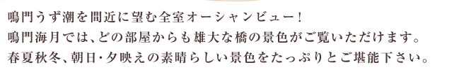 鳴門うず潮を間近に望む全室オーシャンビュー！鳴門海月では、どの部屋からも雄大な橋の景色がご覧いただけます。春夏秋冬、朝日・夕映えの素晴らしい景色をたっぷりとご堪能下さい。