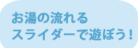 お湯の流れるスライダーで遊ぼう！
